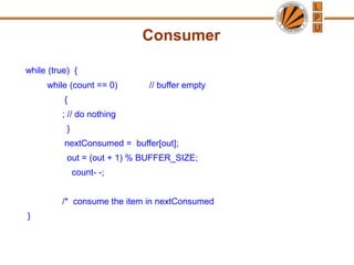 Consumer
while (true) {
while (count == 0) // buffer empty
{
; // do nothing
}
nextConsumed = buffer[out];
out = (out + 1) % BUFFER_SIZE;
count- -;
/* consume the item in nextConsumed
}
 