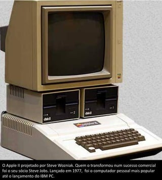 O Apple II projetado por Steve Wozniak. Quem o transformou num sucesso comercial
foi o seu sócio Steve Jobs. Lançado em 1977, foi o computador pessoal mais popular
até o lançamento do IBM PC.
 