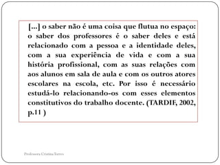 [...] o saber não é uma coisa que flutua no espaço:
  o saber dos professores é o saber deles e está
  relacionado com a pessoa e a identidade deles,
  com a sua experiência de vida e com a sua
  história profissional, com as suas relações com
  aos alunos em sala de aula e com os outros atores
  escolares na escola, etc. Por isso é necessário
  estudá-lo relacionando-os com esses elementos
  constitutivos do trabalho docente. (TARDIF, 2002,
  p.11 )




Professora Cristina Torres
 