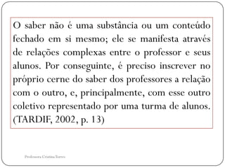 O saber não é uma substância ou um conteúdo
fechado em si mesmo; ele se manifesta através
de relações complexas entre o professor e seus
alunos. Por conseguinte, é preciso inscrever no
próprio cerne do saber dos professores a relação
com o outro, e, principalmente, com esse outro
coletivo representado por uma turma de alunos.
(TARDIF, 2002, p. 13)


  Professora Cristina Torres
 
