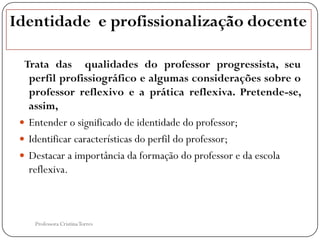 Identidade e profissionalização docente

  Trata das qualidades do professor progressista, seu
   perfil profissiográfico e algumas considerações sobre o
   professor reflexivo e a prática reflexiva. Pretende-se,
   assim,
  Entender o significado de identidade do professor;
  Identificar características do perfil do professor;
  Destacar a importância da formação do professor e da escola
   reflexiva.



    Professora Cristina Torres
 