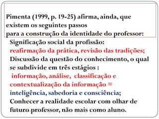 Pimenta (1999, p. 19-25) afirma, ainda, que
existem os seguintes passos
para a construção da identidade do professor:
 Significação social da profissão:
 reafirmação da prática, revisão das tradições;
 Discussão da questão do conhecimento, o qual
 se subdivide em três estágios :
  informação, análise, classificação e
 contextualização da informação =
 inteligência, sabedoria e consciência;
 Conhecer a realidade escolar com olhar de
  .
 futuro Cristina Torres
    Professora professor, não mais como aluno.
 