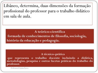 Libâneo, determina, duas dimensões da formação
profissional do professor para o trabalho didático
em sala de aula.


                   A teórico-científica
 formada de conhecimentos de filosofia, sociologia,
 história da educação e pedagogia.


                          A técnico–prática
 que representa o trabalho docente incluindo a didática,
 metodologias, pesquisa e outras facetas práticas do trabalho do
 professor.
    Professora Cristina Torres
 