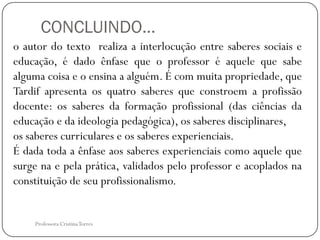 CONCLUINDO...
o autor do texto realiza a interlocução entre saberes sociais e
educação, é dado ênfase que o professor é aquele que sabe
alguma coisa e o ensina a alguém. É com muita propriedade, que
Tardif apresenta os quatro saberes que constroem a profissão
docente: os saberes da formação profissional (das ciências da
educação e da ideologia pedagógica), os saberes disciplinares,
os saberes curriculares e os saberes experienciais.
É dada toda a ênfase aos saberes experienciais como aquele que
surge na e pela prática, validados pelo professor e acoplados na
constituição de seu profissionalismo.


    Professora Cristina Torres
 