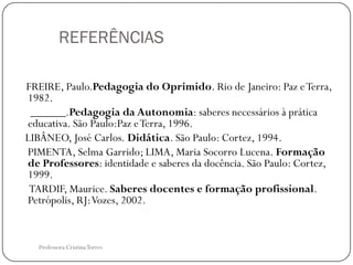 REFERÊNCIAS

FREIRE, Paulo.Pedagogia do Oprimido. Rio de Janeiro: Paz e Terra,
1982.
 ______.Pedagogia da Autonomia: saberes necessários à prática
educativa. São Paulo:Paz e Terra, 1996.
LIBÂNEO, José Carlos. Didática. São Paulo: Cortez, 1994.
PIMENTA, Selma Garrido; LIMA, Maria Socorro Lucena. Formação
de Professores: identidade e saberes da docência. São Paulo: Cortez,
1999.
 TARDIF, Maurice. Saberes docentes e formação profissional.
Petrópolis, RJ: Vozes, 2002.


   Professora Cristina Torres
 