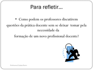 Para refletir…

      • Como podem os professores discutirem
questões da prática docente sem se deixar tomar pela
                     necessidade da
     formação de um novo profissional docente?




  Professora Cristina Torres
 