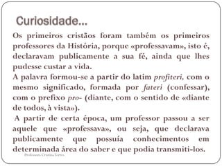 Os primeiros cristãos foram também os primeiros
professores da História, porque «professavam», isto é,
declaravam publicamente a sua fé, ainda que lhes
pudesse custar a vida.
A palavra formou-se a partir do latim profiteri, com o
mesmo significado, formada por fateri (confessar),
com o prefixo pro- (diante, com o sentido de «diante
de todos, à vista»).
A partir de certa época, um professor passou a ser
aquele que «professava», ou seja, que declarava
publicamente que possuía conhecimentos em
determinada área do saber e que podia transmiti-los.
   Professora Cristina Torres
 
