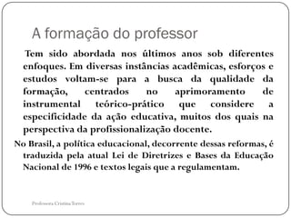 A formação do professor
   Tem sido abordada nos últimos anos sob diferentes
  enfoques. Em diversas instâncias acadêmicas, esforços e
  estudos voltam-se para a busca da qualidade da
  formação,     centrados     no    aprimoramento     de
  instrumental teórico-prático que considere a
  especificidade da ação educativa, muitos dos quais na
  perspectiva da profissionalização docente.
No Brasil, a política educacional, decorrente dessas reformas, é
 traduzida pela atual Lei de Diretrizes e Bases da Educação
 Nacional de 1996 e textos legais que a regulamentam.


    Professora Cristina Torres
 