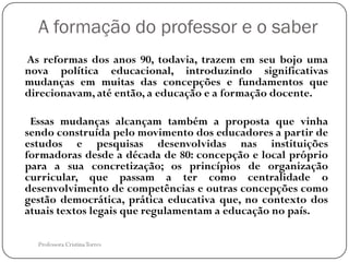 A formação do professor e o saber
As reformas dos anos 90, todavia, trazem em seu bojo uma
nova política educacional, introduzindo significativas
mudanças em muitas das concepções e fundamentos que
direcionavam, até então, a educação e a formação docente.

 Essas mudanças alcançam também a proposta que vinha
sendo construída pelo movimento dos educadores a partir de
estudos e pesquisas desenvolvidas nas instituições
formadoras desde a década de 80: concepção e local próprio
para a sua concretização; os princípios de organização
curricular, que passam a ter como centralidade o
desenvolvimento de competências e outras concepções como
gestão democrática, prática educativa que, no contexto dos
atuais textos legais que regulamentam a educação no país.

  Professora Cristina Torres
 