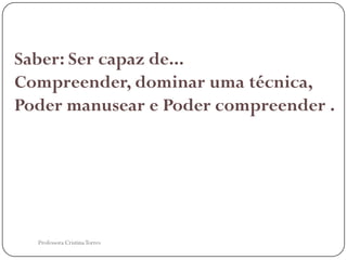 Saber: Ser capaz de...
Compreender, dominar uma técnica,
Poder manusear e Poder compreender .




  Professora Cristina Torres
 
