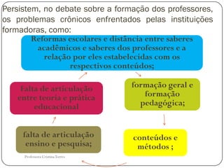 Persistem, no debate sobre a formação dos professores,
os problemas crônicos enfrentados pelas instituições
formadoras, como:
        Reformas escolares e distância entre saberes
         acadêmicos e saberes dos professores e a
           relação por eles estabelecidas com os
                  respectivos conteúdos;

    Falta de articulação          formação geral e
   entre teoria e prática            formação
        educacional                 pedagógica;


     falta de articulação         conteúdos e
      ensino e pesquisa;           métodos ;
     Professora Cristina Torres
 