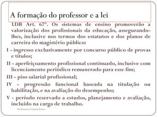 A formação do professor e a lei
   LDB Art. 67º. Os sistemas de ensino promoverão a
   valorização dos profissionais da educação, assegurando-
   lhes, inclusive nos termos dos estatutos e dos planos de
   carreira do magistério público:
I - ingresso exclusivamente por concurso público de provas
   e títulos;
II - aperfeiçoamento profissional continuado, inclusive com
   licenciamento periódico remunerado para esse fim;
III - piso salarial profissional;
IV - progressão funcional baseada na titulação ou
   habilitação, e na avaliação do desempenho;
V - período reservado a estudos, planejamento e avaliação,
   incluído na carga de trabalho.
    Professora Cristina Torres
 