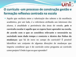 O currículo -um processo de construção gestão e
formação reflexiva centrada na escola
 Aquilo que oscilaria entre a valorização dos saberes e da excelência
académica, por um lado, é a relevância atribuída aos interesses dos
alunos, à atualidade e pertinência das áreas de estudo, pois o
currículo escolar é aquilo que se espera fazer aprender na escola,
de acordo com o que se considera relevante e necessário na
sociedade num dado tempo e contexto e dentro das linhas da
mudanças: que há de novo no campo do currículo? É possível
identificar um conjunto de algumas direcções de mudanças que
importa considerar que é do currículo como programa ao currículo
como projeto? Onde é que se quer aprender?
 