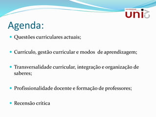 Agenda:
 Questões curriculares actuais;
 Currículo, gestão curricular e modos de aprendizagem;
 Transversalidade curricular, integração e organização de
saberes;
 Profissionalidade docente e formação de professores;
 Recensão crítica
 