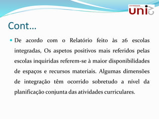 Cont…
 De acordo com o Relatório feito às 26 escolas
integradas, Os aspetos positivos mais referidos pelas
escolas inquiridas referem-se à maior disponibilidades
de espaços e recursos materiais. Algumas dimensões
de integração têm ocorrido sobretudo a nível da
planificação conjunta das atividades curriculares.
 
