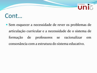 Cont…
 Sem esquecer a necessidade de rever os problemas de
articulação curricular e a necessidade de o sistema de
formação de professores se racionalizar em
consonância com a estrutura do sistema educativo.
 