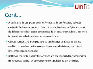 Cont…
 A definição de um plano de interformação de professores, debates
conjunta de temáticas curriculares, adequação de estratégias a alunos
de diferentes ciclos, complementaridade de áreas curriculares, projetos
integradores relacionados com a comunidade;
 Gestão curricular participada pelos professores de todos os ciclos,
análise crítica dos currículos e em tomada de decisões quanto à sua
implementação articulada;
 Reflexão conjunta dos professores sobre a sequencialidade progressiva
da educação básica, de acordo com o estipulado na Lei de Bases.
 