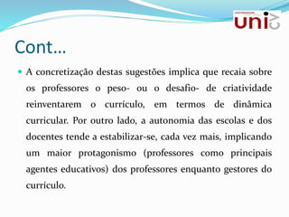 Cont…
 A concretização destas sugestões implica que recaia sobre
os professores o peso- ou o desafio- de criatividade
reinventarem o currículo, em termos de dinâmica
curricular. Por outro lado, a autonomia das escolas e dos
docentes tende a estabilizar-se, cada vez mais, implicando
um maior protagonismo (professores como principais
agentes educativos) dos professores enquanto gestores do
currículo.
 