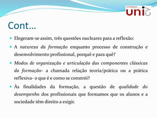 Cont…
 Elegeram-se assim, três questões nucleares para a reflexão:
 A natureza da formação enquanto processo de construção e
desenvolvimento profissional, porquê e para quê?
 Modos de organização e articulação das componentes clássicas
da formação- a chamada relação teoria/prática ou a prática
reflexiva- o que é e como se constrói?
 Às finalidades da formação, a questão de qualidade do
desempenho dos profissionais que formamos que os alunos e a
sociedade têm direito a exigir.
 