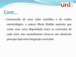 Cont…
 Guarnecido de uma visão científica e de cunho
metodológico, a autora Maria Roldão sustenta que
existe uma certa disparidade entre os currículos de
cada ciclo, isto naturalmente torna-se um obstáculo
para que haja uma integração curricular.
 