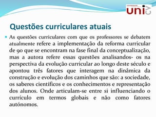 Questões curriculares atuais
 As questões curriculares com que os professores se debatem
atualmente refere a implementação da reforma curricular
de 90 que se encontram na fase final da conceptualização,
mas a autora refere essas questões analisandos- os na
perspectiva da evolução curricular ao longo deste século e
apontou três fatores que interagem na dinâmica da
construção e evolução dos caminhos que são: a sociedade,
os saberes científicos e os conhecimentos e representação
dos alunos. Onde articulam-se entre si influenciando o
currículo em termos globais e não como fatores
autónomos.
 