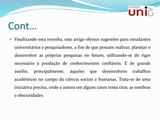 Cont…
 Finalizando esta resenha, este artigo oferece sugestões para estudantes
universitários e pesquisadores, a fim de que possam realizar, planejar e
desenvolver as próprias pesquisas no futuro, utilizando-se do rigor
necessário à produção de conhecimentos confiáveis. É de grande
auxílio, principalmente, àqueles que desenvolvem trabalhos
académicos no campo da ciência sociais e humanas. Trata-se de uma
iniciativa precisa, onde a autora em alguns casos tenta tirar, as sombras
e obscuridades.
 