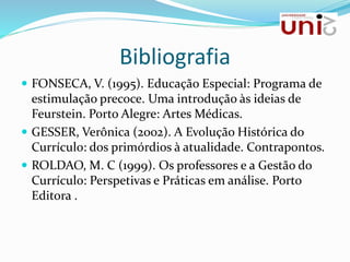 Bibliografia
 FONSECA, V. (1995). Educação Especial: Programa de
estimulação precoce. Uma introdução às ideias de
Feurstein. Porto Alegre: Artes Médicas.
 GESSER, Verônica (2002). A Evolução Histórica do
Currículo: dos primórdios à atualidade. Contrapontos.
 ROLDAO, M. C (1999). Os professores e a Gestão do
Currículo: Perspetivas e Práticas em análise. Porto
Editora .
 
