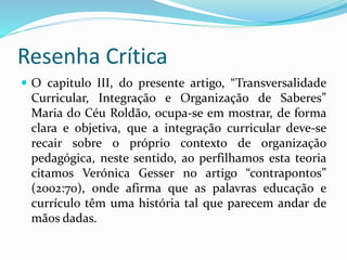 Resenha Crítica
 O capitulo III, do presente artigo, “Transversalidade
Curricular, Integração e Organização de Saberes”
Maria do Céu Roldão, ocupa-se em mostrar, de forma
clara e objetiva, que a integração curricular deve-se
recair sobre o próprio contexto de organização
pedagógica, neste sentido, ao perfilhamos esta teoria
citamos Verónica Gesser no artigo “contrapontos”
(2002:70), onde afirma que as palavras educação e
currículo têm uma história tal que parecem andar de
mãos dadas.
 