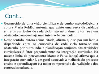 Cont…
 Guarnecido de uma visão científica e de cunho metodológico, a
autora Maria Roldão sustenta que existe uma certa disparidade
entre os currículos de cada ciclo, isto naturalmente torna-se um
obstáculo para que haja uma integração curricular.
 Neste sentido, autora acima citada, afirma que se por um lado a
disparidade entre os currículos de cada ciclo torna-se um
obstáculo, por outro lado, a planificação conjunto das atividades
curriculares é fator preponderante na integração curricular. Na
mesma linha de pensamento Matos e Paiva (2009) afirma que a
integração curricular é, em geral associada à melhoria do processo
ensino e aprendizagem e à maior compreensão da realidade e dos
conteúdos culturais.
 