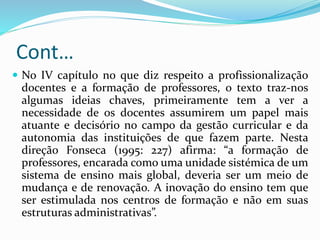 Cont…
 No IV capítulo no que diz respeito a profissionalização
docentes e a formação de professores, o texto traz-nos
algumas ideias chaves, primeiramente tem a ver a
necessidade de os docentes assumirem um papel mais
atuante e decisório no campo da gestão curricular e da
autonomia das instituições de que fazem parte. Nesta
direção Fonseca (1995: 227) afirma: “a formação de
professores, encarada como uma unidade sistémica de um
sistema de ensino mais global, deveria ser um meio de
mudança e de renovação. A inovação do ensino tem que
ser estimulada nos centros de formação e não em suas
estruturas administrativas”.
 