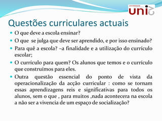 Questões curriculares actuais
 O que deve a escola ensinar?
 O que se julga que deve ser aprendido, e por isso ensinado?
 Para quê a escola? –a finalidade e a utilização do currículo
escolar;
 O currículo para quem? Os alunos que temos e o currículo
que construímos para eles.
 Outra questão essencial do ponto de vista da
operacionalização da acção curricular : como se tornam
essas aprendizagens reis e significativas para todos os
alunos, sem o que , para muitos ,nada acontecera na escola
a não ser a vivencia de um espaço de socialização?
 