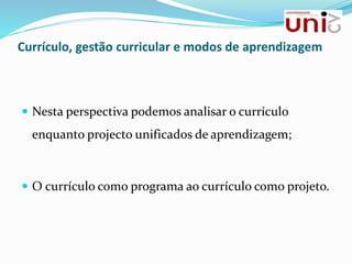  Nesta perspectiva podemos analisar o currículo
enquanto projecto unificados de aprendizagem;
 O currículo como programa ao currículo como projeto.
Currículo, gestão curricular e modos de aprendizagem
 