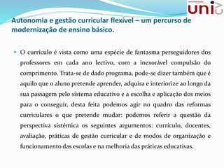 Autonomia e gestão curricular flexível – um percurso de
modernização de ensino básico.
 O currículo é vista como uma espécie de fantasma perseguidores dos
professores em cada ano lectivo, com a inexorável compulsão do
comprimento. Trata-se de dado programa, pode-se dizer também que é
aquilo que o aluno pretende aprender, adquira e interiorize ao longo da
sua passagem pelo sistema educativo e a escolha e aplicação dos meios
para o conseguir, desta feita podemos agir no quadro das reformas
curriculares o que pretende mudar: podemos referir a questão da
perspectiva sistémica os seguintes argumentos: currículo, docentes,
avaliação, práticas de gestão curricular e de modos de organização e
funcionamento das escolas e na melhoria das práticas educativas.
 