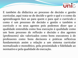 E também da didáctica ao processo de decisão e gestão
curricular, aqui trata-se de decidir e gerir o quê e o como da
aprendizagem face ao para quem e para quê o currículo e
como é um processo de decisão e gestão e também o
currículo e os seus agentes pois podemos dizer que a
qualidade entendida como boa execução à qualidade como
um bom processo de reflexão e decisão e dos agentes
(professores) são valorizados como bons executores à de
professores como bons decisores e práticas reflexivas
fundamentais assim a relação a um sistema curricular
normalizado e monolítico, pela proximidade e fidelidade ao
normativo e pela qualidade de execução.
 