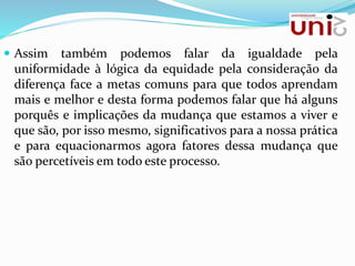  Assim também podemos falar da igualdade pela
uniformidade à lógica da equidade pela consideração da
diferença face a metas comuns para que todos aprendam
mais e melhor e desta forma podemos falar que há alguns
porquês e implicações da mudança que estamos a viver e
que são, por isso mesmo, significativos para a nossa prática
e para equacionarmos agora fatores dessa mudança que
são percetíveis em todo este processo.
 