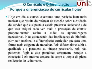 O Currículo e Diferenciação
Porquê a diferenciação do curricular hoje?
 Hoje em dia o currículo assume uma posição bem mais
nuclear que resulta do reforçar da atenção sobre a essência
do serviço que é suposto a escola prestar à sociedade e de
que esta exigirá cada vez mais a prestação de contas,
proporcionando assim a todos as aprendizagens
necessárias. Não esquecendo das implicações de binómio
currículo nacional e diferenciação curricular que será uma
forma mais exigente de trabalhar. Pois diferenciar e subir a
qualidade e o paradoxo ou síntese necessária, pois não
podemos fugir a este paradoxo certamente porque a
educação é ela mesma construída sobre a utopia da plena
realização do se humano.
 