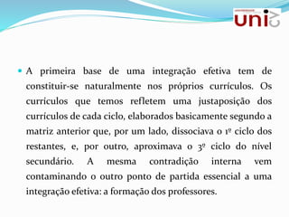  A primeira base de uma integração efetiva tem de
constituir-se naturalmente nos próprios currículos. Os
currículos que temos refletem uma justaposição dos
currículos de cada ciclo, elaborados basicamente segundo a
matriz anterior que, por um lado, dissociava o 1º ciclo dos
restantes, e, por outro, aproximava o 3º ciclo do nível
secundário. A mesma contradição interna vem
contaminando o outro ponto de partida essencial a uma
integração efetiva: a formação dos professores.
 