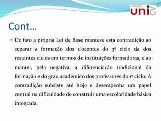 Cont…
 De fato a própria Lei de Base manteve esta contradição ao
separar a formação dos docentes do 3º ciclo da dos
restantes ciclos em termos de instituições formadoras, e ao
manter, pela negativa, a diferenciação tradicional da
formação e do grau académico dos professores do 1º ciclo. A
contradição subsiste até hoje e desempenha um papel
central na dificuldade de construir uma escolaridade básica
integrada.
 