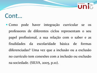 Cont…
 Como pode haver integração curricular se os
professores de diferentes ciclos representam o seu
papel profissional, a sua relação com o saber e as
finalidades da escolaridade básica de formas
diferenciadas? Uma vez que a inclusão ou a exclusão
no currículo tem conexões com a inclusão ou exclusão
na sociedade. (SILVA, 2005, p.10).
 