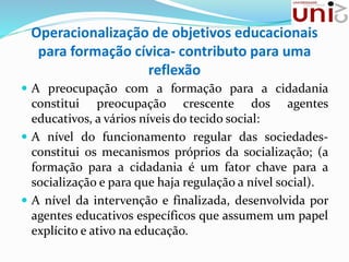 Operacionalização de objetivos educacionais
para formação cívica- contributo para uma
reflexão
 A preocupação com a formação para a cidadania
constitui preocupação crescente dos agentes
educativos, a vários níveis do tecido social:
 A nível do funcionamento regular das sociedades-
constitui os mecanismos próprios da socialização; (a
formação para a cidadania é um fator chave para a
socialização e para que haja regulação a nível social).
 A nível da intervenção e finalizada, desenvolvida por
agentes educativos específicos que assumem um papel
explícito e ativo na educação.
 