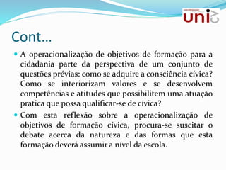 Cont…
 A operacionalização de objetivos de formação para a
cidadania parte da perspectiva de um conjunto de
questões prévias: como se adquire a consciência cívica?
Como se interiorizam valores e se desenvolvem
competências e atitudes que possibilitem uma atuação
pratica que possa qualificar-se de cívica?
 Com esta reflexão sobre a operacionalização de
objetivos de formação cívica, procura-se suscitar o
debate acerca da natureza e das formas que esta
formação deverá assumir a nível da escola.
 
