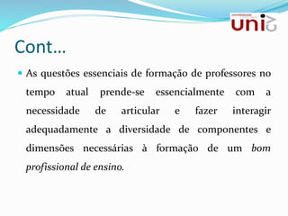 Cont…
 As questões essenciais de formação de professores no
tempo atual prende-se essencialmente com a
necessidade de articular e fazer interagir
adequadamente a diversidade de componentes e
dimensões necessárias à formação de um bom
profissional de ensino.
 