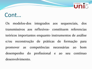 Cont…
Os modelos-dos integrados aos sequenciais, dos
transmissivos aos reflexivos- constituem referencias
teóricos importantes enquanto instrumentos de análise
e/ou reconstrução de práticas de formação para
promover as competências necessárias ao bom
desempenho do profissional e ao seu continuo
desenvolvimento.
 