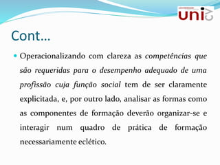 Cont…
 Operacionalizando com clareza as competências que
são requeridas para o desempenho adequado de uma
profissão cuja função social tem de ser claramente
explicitada, e, por outro lado, analisar as formas como
as componentes de formação deverão organizar-se e
interagir num quadro de prática de formação
necessariamente eclético.
 