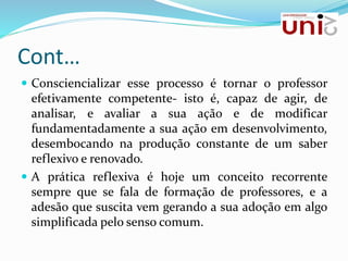 Cont…
 Consciencializar esse processo é tornar o professor
efetivamente competente- isto é, capaz de agir, de
analisar, e avaliar a sua ação e de modificar
fundamentadamente a sua ação em desenvolvimento,
desembocando na produção constante de um saber
reflexivo e renovado.
 A prática reflexiva é hoje um conceito recorrente
sempre que se fala de formação de professores, e a
adesão que suscita vem gerando a sua adoção em algo
simplificada pelo senso comum.
 