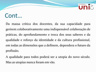 Cont…
Da massa crítica dos docentes, da sua capacidade para
gerirem colaborativamente uma indispensável colaboração de
práticas, do aprofundamento e troca dos seus saberes e da
qualidade e reforço da identidade e da cultura profissional,
em todas as dimensões que a definem, dependera o futuro da
profissão.
A qualidade para todos poderá ser a utopia do novo século.
Mas as utopias nunca foram em vão.
 