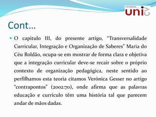 Cont…
 O capitulo III, do presente artigo, “Transversalidade
Curricular, Integração e Organização de Saberes” Maria do
Céu Roldão, ocupa-se em mostrar de forma clara e objetiva
que a integração curricular deve-se recair sobre o próprio
contexto de organização pedagógica, neste sentido ao
perfilhamos esta teoria citamos Verónica Gesser no artigo
“contrapontos” (2002:70), onde afirma que as palavras
educação e currículo têm uma história tal que parecem
andar de mãos dadas.
 