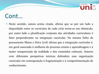 Cont…
 Neste sentido, autora acima citada, afirma que se por um lado a
disparidade entre os currículos de cada ciclo torna-se um obstáculo,
por outro lado a planificação conjunto das atividades curriculares é
fator preponderante na integração curricular. Na mesma linha de
pensamento Matos e Paiva (s/d) afirma que a integração curricular é,
em geral associada à melhoria do processo ensino e aprendizagem e à
maior compreensão da realidade e dos conteúdos culturais. Autores
com diferentes perspetivas teóricas defendem essa organização
curricular em contraposição à fragmentação e à compartimentação de
conhecimento.
 
