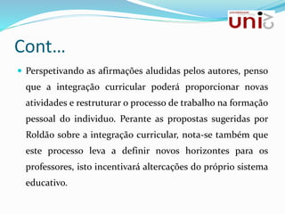 Cont…
 Perspetivando as afirmações aludidas pelos autores, penso
que a integração curricular poderá proporcionar novas
atividades e restruturar o processo de trabalho na formação
pessoal do individuo. Perante as propostas sugeridas por
Roldão sobre a integração curricular, nota-se também que
este processo leva a definir novos horizontes para os
professores, isto incentivará altercações do próprio sistema
educativo.
 