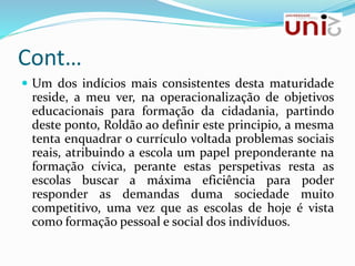 Cont…
 Um dos indícios mais consistentes desta maturidade
reside, a meu ver, na operacionalização de objetivos
educacionais para formação da cidadania, partindo
deste ponto, Roldão ao definir este principio, a mesma
tenta enquadrar o currículo voltada problemas sociais
reais, atribuindo a escola um papel preponderante na
formação cívica, perante estas perspetivas resta as
escolas buscar a máxima eficiência para poder
responder as demandas duma sociedade muito
competitivo, uma vez que as escolas de hoje é vista
como formação pessoal e social dos indivíduos.
 